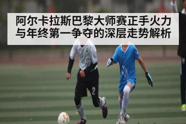阿尔卡拉斯巴黎大师赛正手火力与年终第一争夺的深层走势解析